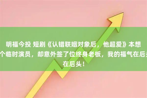 明福今投 短剧《认错联姻对象后，他超爱》本想雇个临时演员，却意外签了位终身老板，我的福气在后头！