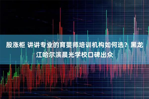 股涨柜 讲讲专业的育婴师培训机构如何选？黑龙江哈尔滨晨光学校口碑出众