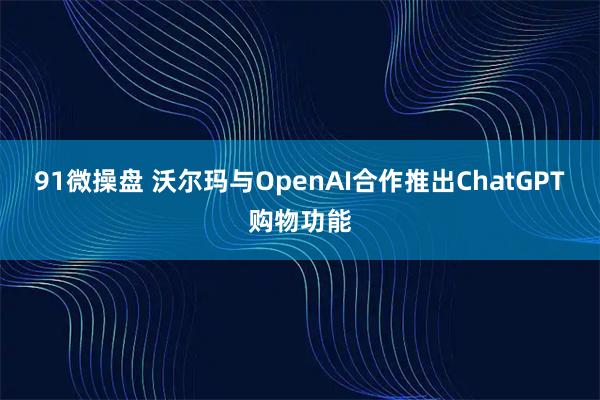 91微操盘 沃尔玛与OpenAI合作推出ChatGPT购物功能
