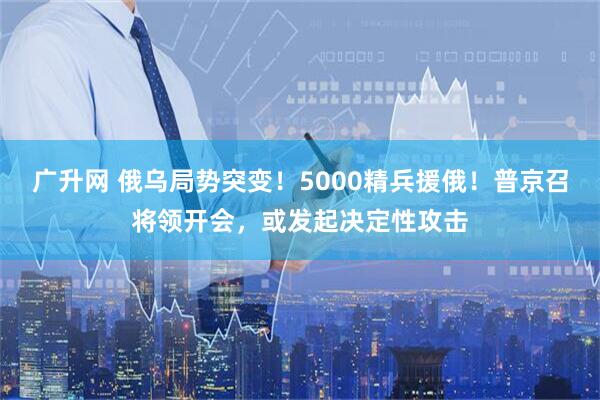 广升网 俄乌局势突变！5000精兵援俄！普京召将领开会，或发起决定性攻击