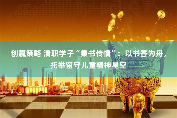 创赢策略 清职学子“集书传情”：以书香为舟，托举留守儿童精神星空