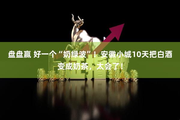 盘盘赢 好一个“奶绿波”！安徽小城10天把白酒变成奶茶，太会了！