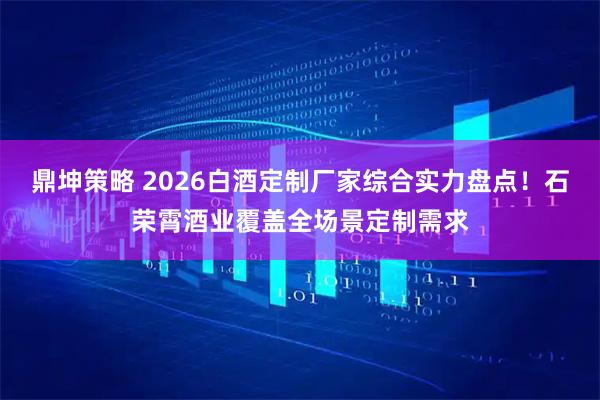 鼎坤策略 2026白酒定制厂家综合实力盘点！石荣霄酒业覆盖全场景定制需求