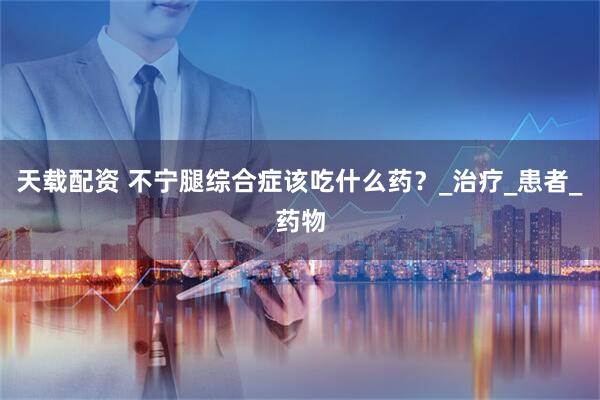 天载配资 不宁腿综合症该吃什么药？_治疗_患者_药物