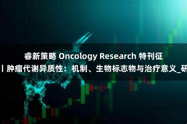 睿新策略 Oncology Research 特刊征稿丨肿瘤代谢异质性：机制、生物标志物与治疗意义_研究