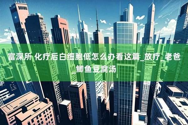 富深所 化疗后白细胞低怎么办看这篇_放疗_老爸_鲫鱼豆腐汤