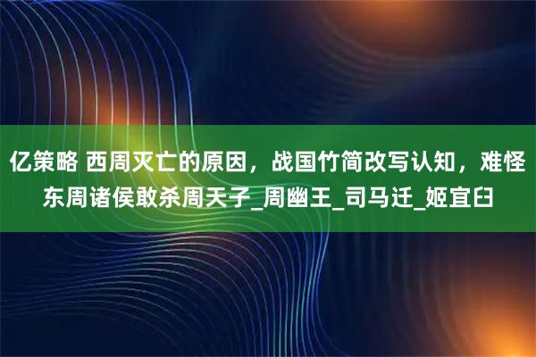 亿策略 西周灭亡的原因，战国竹简改写认知，难怪东周诸侯敢杀周天子_周幽王_司马迁_姬宜臼