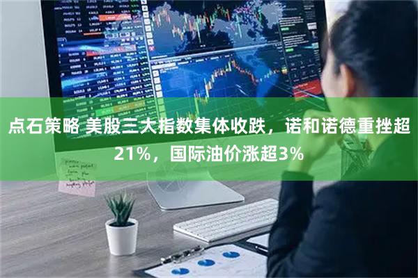 点石策略 美股三大指数集体收跌,诺和诺德重挫超21%,国际油价涨超3%