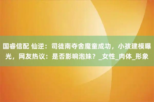 国睿信配 仙逆：司徒南夺舍魔童成功，小孩建模曝光，网友热议：是否影响泡妹？_女性_肉体_形象