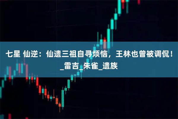 七星 仙逆：仙遗三祖自寻烦恼，王林也曾被调侃！_雷吉_朱雀_遗族