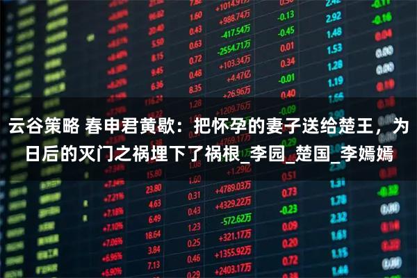 云谷策略 春申君黄歇:把怀孕的妻子送给楚王,为日后的灭门之祸埋下了祸根_李园_楚国_李嫣嫣