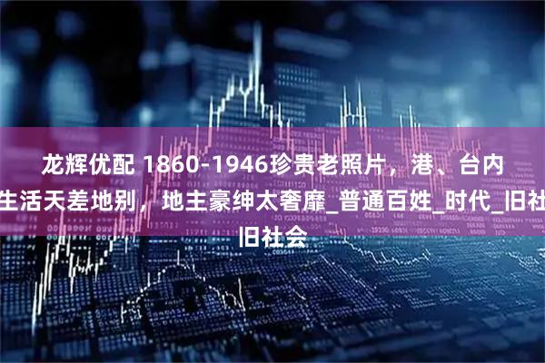 龙辉优配 1860-1946珍贵老照片,港、台内地生活天差地别,地主豪绅太奢靡_普通百姓_时代_旧社会