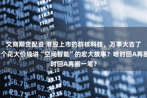 文商期货配资 港股上市的群核科技，万事大吉了？又一个花大价钱讲“空间智能”的宏大故事？啥时回A再圈一笔？