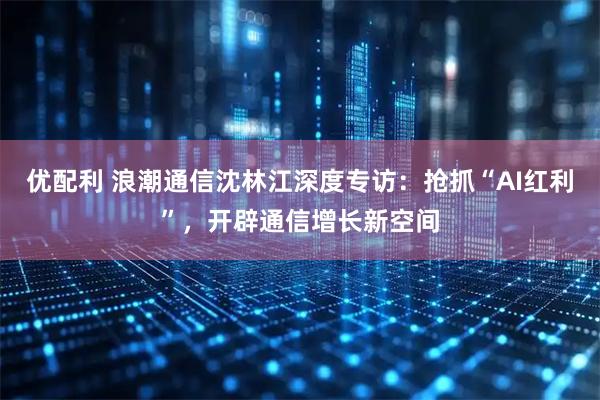 优配利 浪潮通信沈林江深度专访：抢抓“AI红利”，开辟通信增长新空间