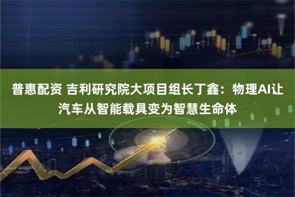 普惠配资 吉利研究院大项目组长丁鑫：物理AI让汽车从智能载具变为智慧生命体