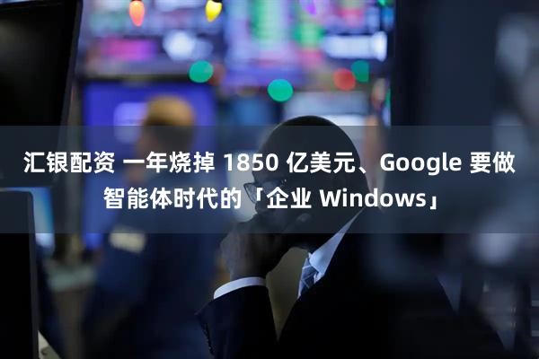 汇银配资 一年烧掉 1850 亿美元、Google 要做智能体时代的「企业 Windows」