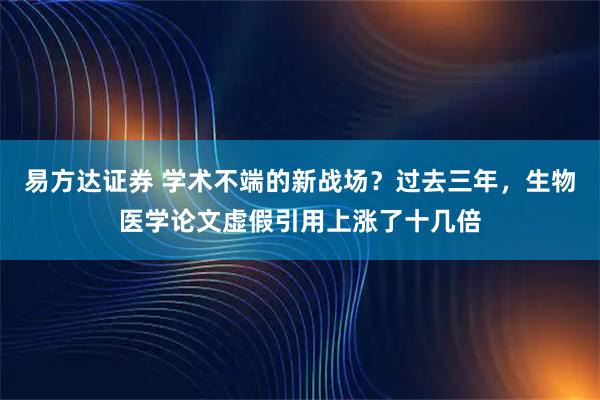 易方达证券 学术不端的新战场？过去三年，生物医学论文虚假引用上涨了十几倍