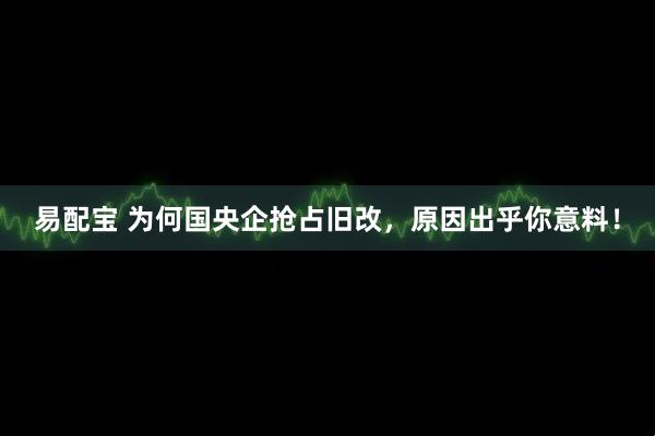 易配宝 为何国央企抢占旧改，原因出乎你意料！