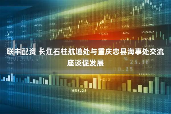 联丰配资 长江石柱航道处与重庆忠县海事处交流座谈促发展
