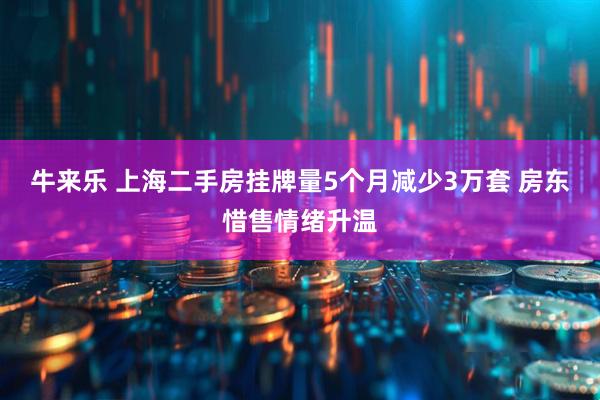 牛来乐 上海二手房挂牌量5个月减少3万套 房东惜售情绪升温