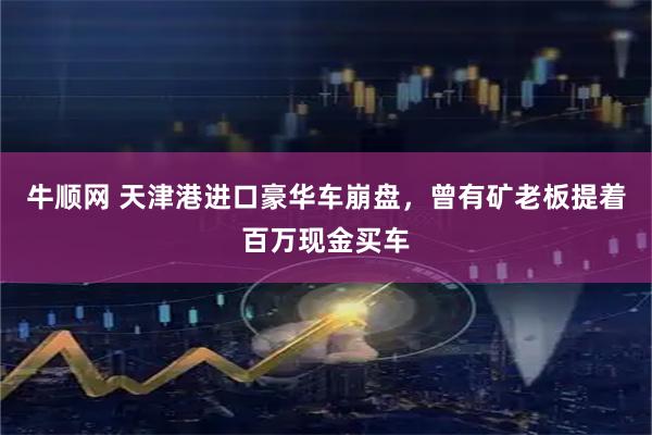牛顺网 天津港进口豪华车崩盘，曾有矿老板提着百万现金买车