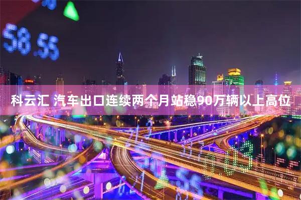 科云汇 汽车出口连续两个月站稳90万辆以上高位