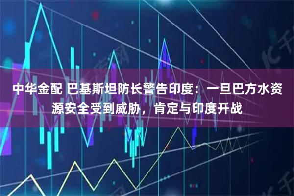 中华金配 巴基斯坦防长警告印度：一旦巴方水资源安全受到威胁，肯定与印度开战
