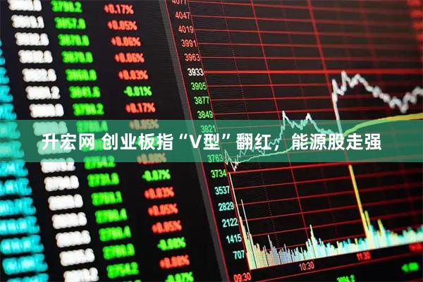 升宏网 创业板指“V型”翻红，能源股走强