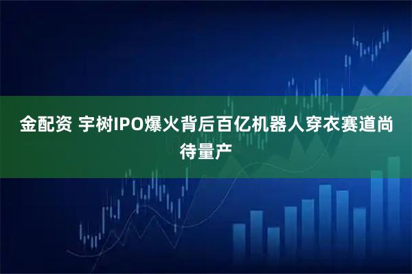 金配资 宇树IPO爆火背后百亿机器人穿衣赛道尚待量产