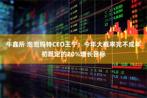 牛鑫所 泡泡玛特CEO王宁：今年大概率完不成年初既定的20%增长目标
