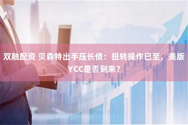 双融配资 贝森特出手压长债：扭转操作已至，美版YCC是否到来？