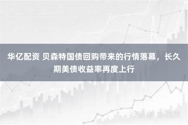 华亿配资 贝森特国债回购带来的行情落幕，长久期美债收益率再度上行