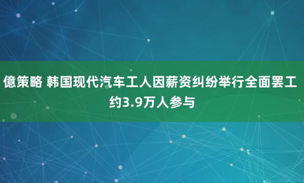 億策略 韩国现代汽车工人因薪资纠纷举行全面罢工 约3.9万人参与
