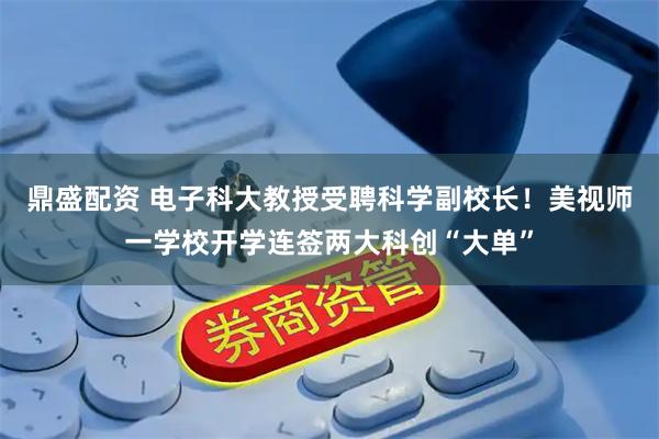 鼎盛配资 电子科大教授受聘科学副校长！美视师一学校开学连签两大科创“大单”