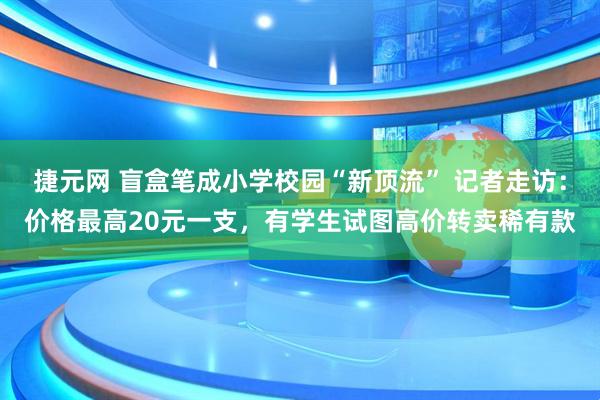 捷元网 盲盒笔成小学校园“新顶流” 记者走访：价格最高20元一支，有学生试图高价转卖稀有款