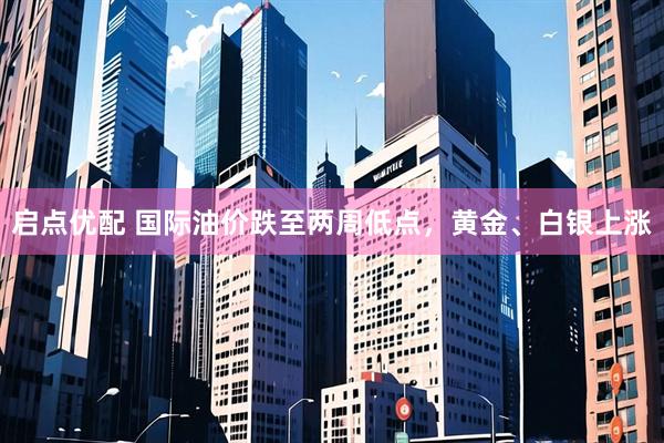 启点优配 国际油价跌至两周低点，黄金、白银上涨
